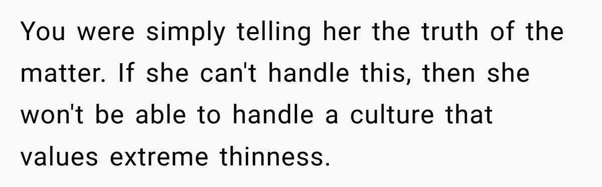 You were simply telling her the truth of the matter. If she can't handle this, then she won't be able to handle a culture that values extreme thinness.