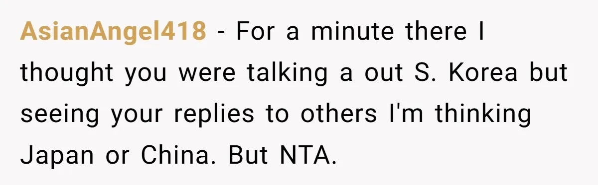 AsianAngel418 − For a minute there I thought you were talking a out S. Korea but seeing your replies to others I'm thinking Japan or China. But NTA.
