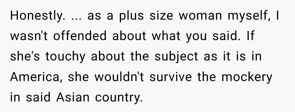 Honestly. ... as a plus size woman myself, I wasn't offended about what you said. If she's touchy about the subject as it is in America, she wouldn't survive the...