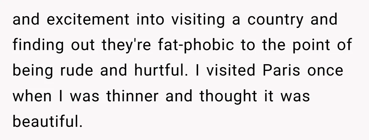and excitement into visiting a country and finding out they're fat-phobic to the point of being rude and hurtful. I visited Paris once when I was thinner and thought it...