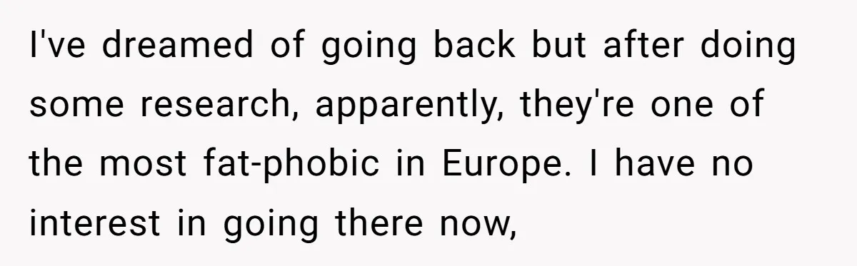 I've dreamed of going back but after doing some research, apparently, they're one of the most fat-phobic in Europe. I have no interest in going there now,