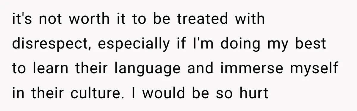 it's not worth it to be treated with disrespect, especially if I'm doing my best to learn their language and immerse myself in their culture. I would be so hurt