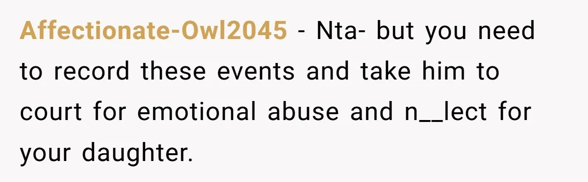 Affectionate-Owl2045 − Nta- but you need to record these events and take him to court for emotional abuse and n__lect for your daughter.
