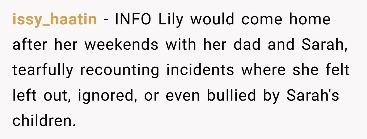 issy_haatin − INFO Lily would come home after her weekends with her dad and Sarah, tearfully recounting incidents where she felt left out, ignored, or even bullied by Sarah's children.