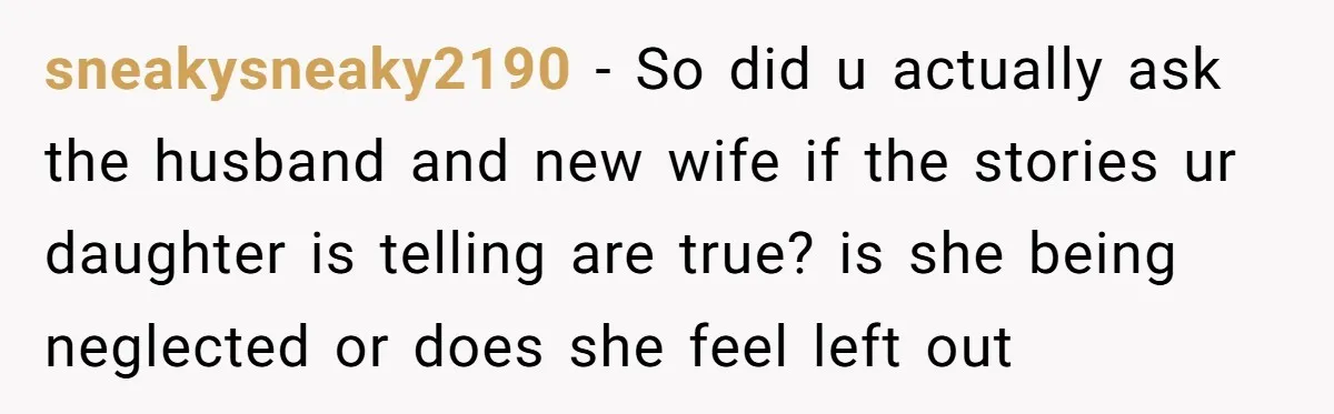 sneakysneaky2190 − So did u actually ask the husband and new wife if the stories ur daughter is telling are true? is she being neglected or does she feel left...