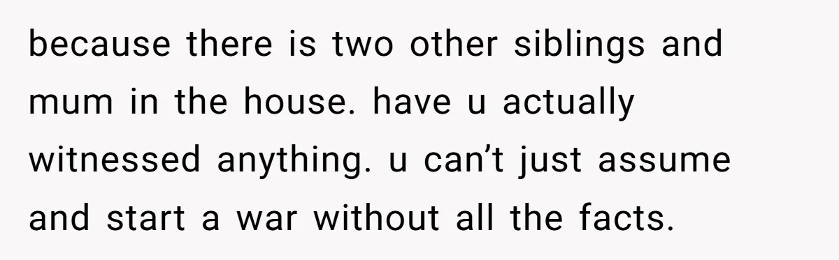 because there is two other siblings and mum in the house. have u actually witnessed anything. u can’t just assume and start a war without all the facts.