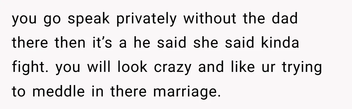 you go speak privately without the dad there then it’s a he said she said kinda fight. you will look crazy and like ur trying to meddle in there marriage.