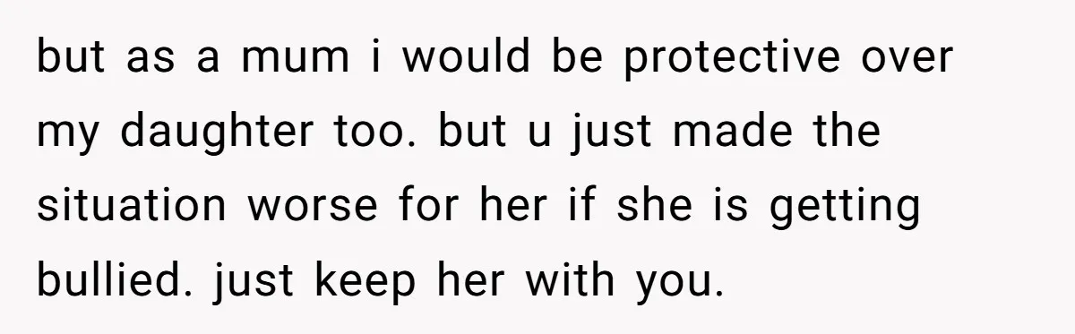 but as a mum i would be protective over my daughter too. but u just made the situation worse for her if she is getting bullied. just keep her with...