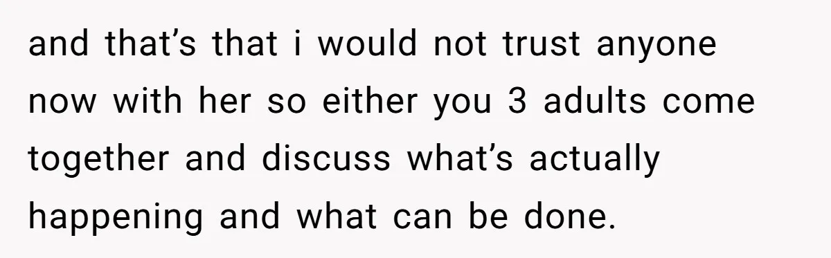 and that’s that i would not trust anyone now with her so either you 3 adults come together and discuss what’s actually happening and what can be done.