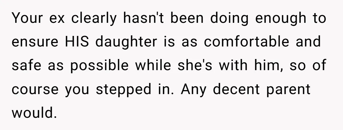 Your ex clearly hasn't been doing enough to ensure HIS daughter is as comfortable and safe as possible while she's with him, so of course you stepped in. Any decent...