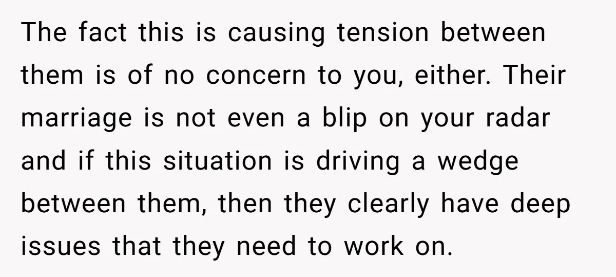 The fact this is causing tension between them is of no concern to you, either. Their marriage is not even a blip on your radar and if this situation is...