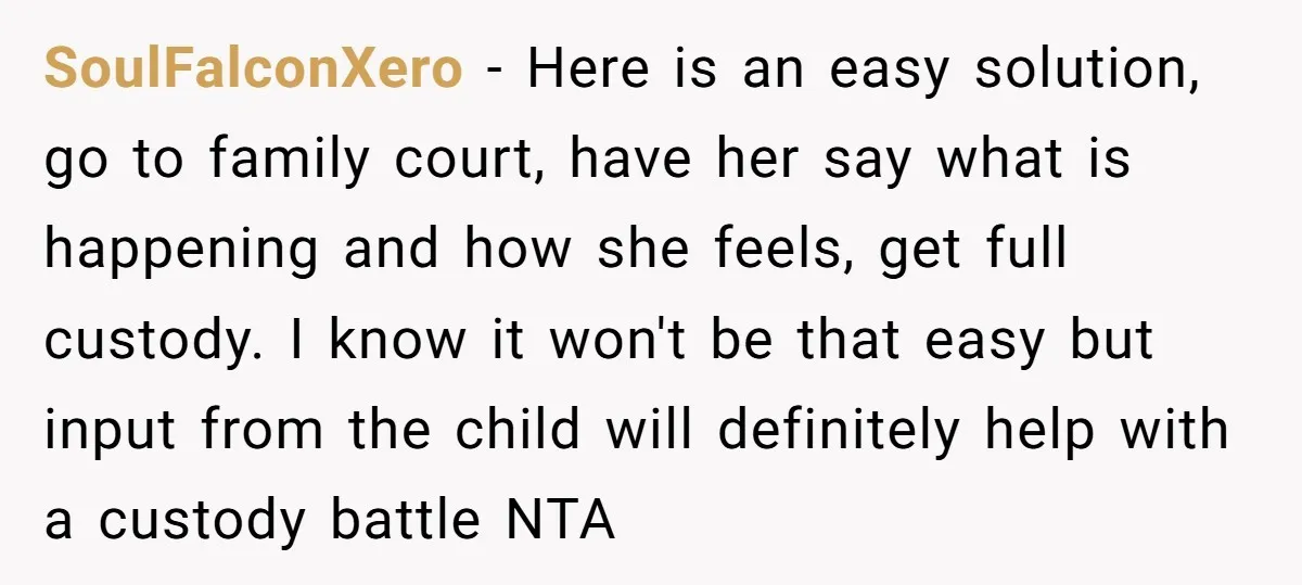 SoulFalconXero − Here is an easy solution, go to family court, have her say what is happening and how she feels, get full custody. I know it won't be that...