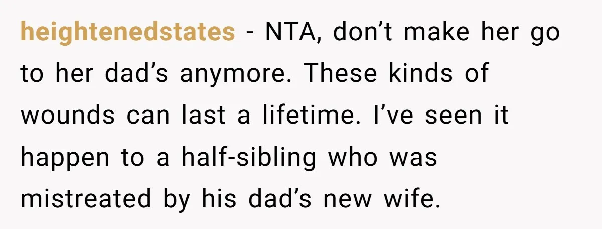 heightenedstates − NTA, don’t make her go to her dad’s anymore. These kinds of wounds can last a lifetime. I’ve seen it happen to a half-sibling who was mistreated by...