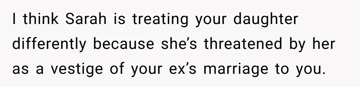 I think Sarah is treating your daughter differently because she’s threatened by her as a vestige of your ex’s marriage to you.