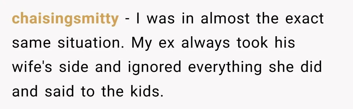 chaisingsmitty − I was in almost the exact same situation. My ex always took his wife's side and ignored everything she did and said to the kids.