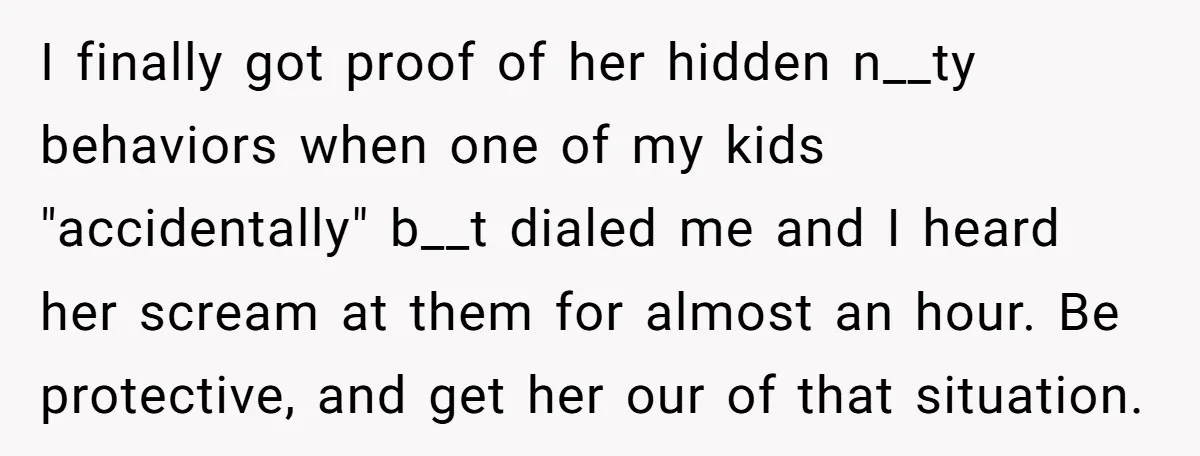 I finally got proof of her hidden n__ty behaviors when one of my kids "accidentally" b__t dialed me and I heard her scream at them for almost an hour. Be...