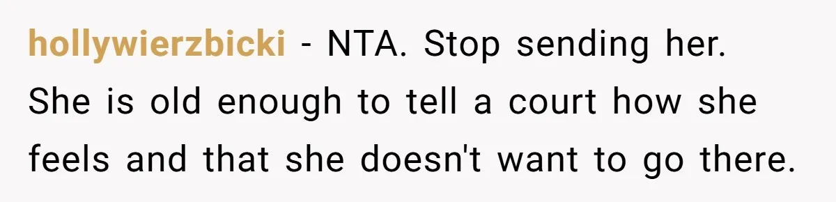 hollywierzbicki − NTA. Stop sending her. She is old enough to tell a court how she feels and that she doesn't want to go there.