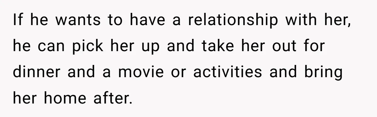 If he wants to have a relationship with her, he can pick her up and take her out for dinner and a movie or activities and bring her home after.