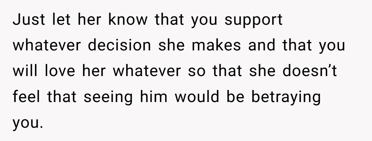 Just let her know that you support whatever decision she makes and that you will love her whatever so that she doesn’t feel that seeing him would be betraying you.