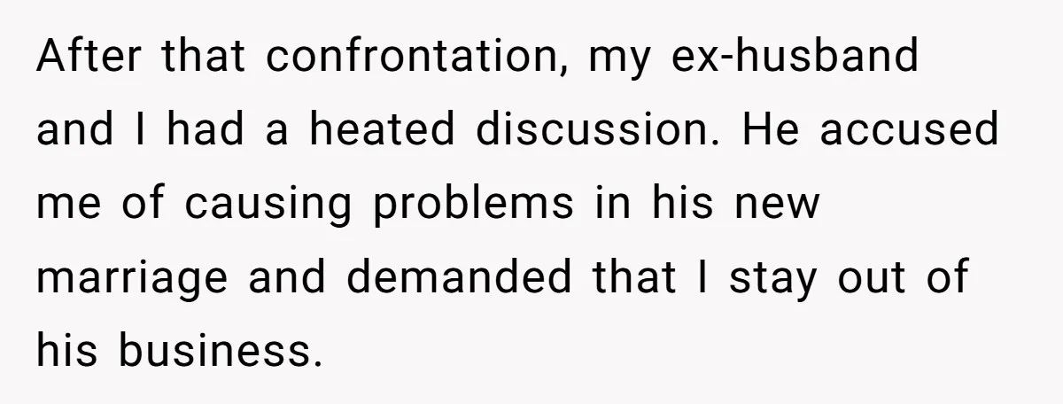 After that confrontation, my ex-husband and I had a heated discussion. He accused me of causing problems in his new marriage and demanded that I stay out of his business.