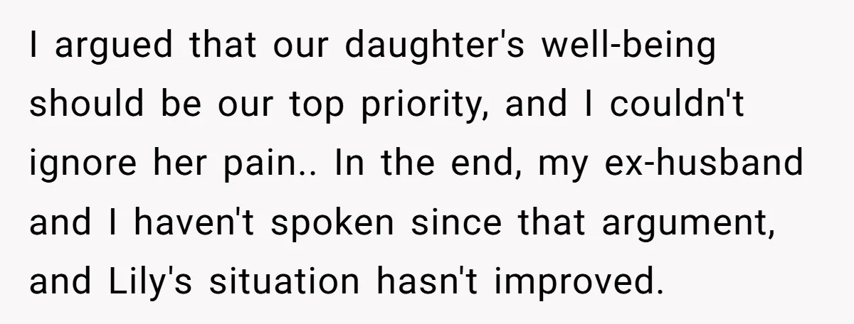 I argued that our daughter's well-being should be our top priority, and I couldn't ignore her pain.. In the end, my ex-husband and I haven't spoken since that argument, and...