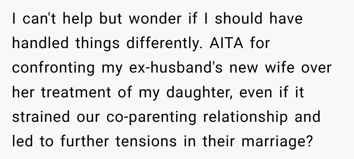 I can't help but wonder if I should have handled things differently. AITA for confronting my ex-husband's new wife over her treatment of my daughter, even if it strained our...