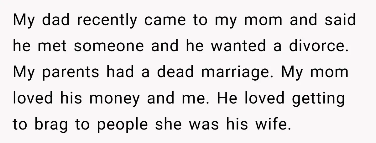 My dad recently came to my mom and said he met someone and he wanted a divorce. My parents had a dead marriage. My mom loved his money and me....