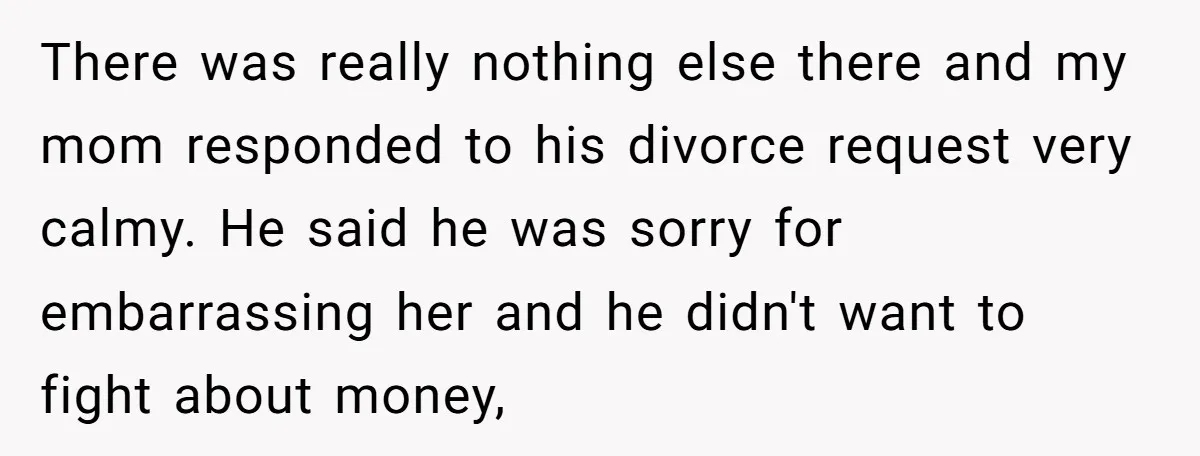 There was really nothing else there and my mom responded to his divorce request very calmy. He said he was sorry for embarrassing her and he didn't want to fight...