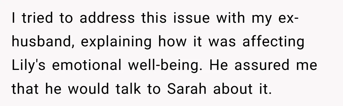 I tried to address this issue with my ex-husband, explaining how it was affecting Lily's emotional well-being. He assured me that he would talk to Sarah about it.