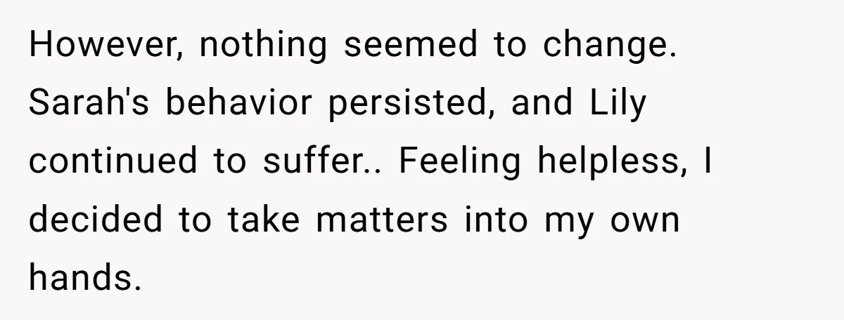However, nothing seemed to change. Sarah's behavior persisted, and Lily continued to suffer.. Feeling helpless, I decided to take matters into my own hands.