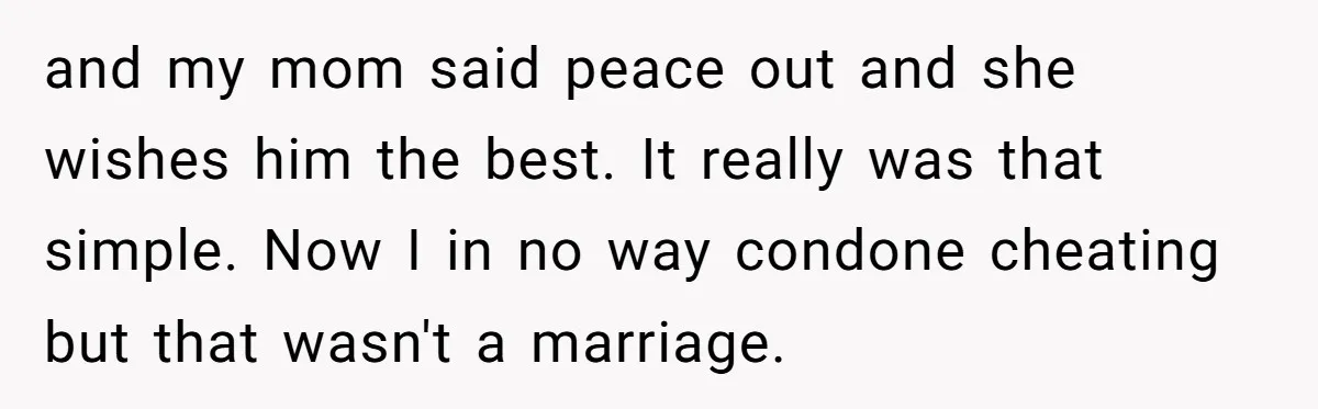and my mom said peace out and she wishes him the best. It really was that simple. Now I in no way condone cheating but that wasn't a marriage.