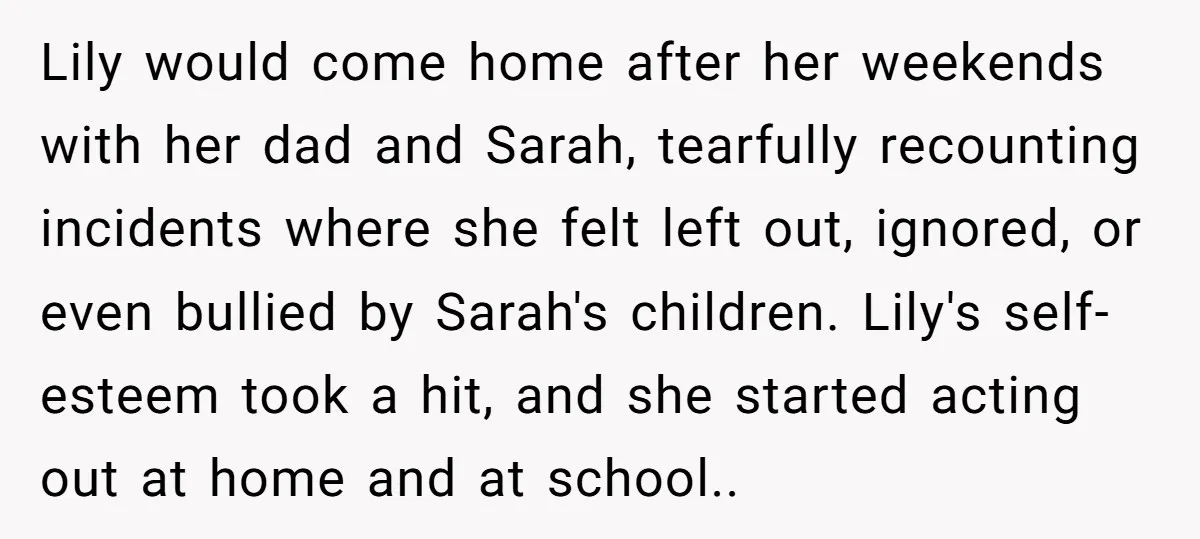 Lily would come home after her weekends with her dad and Sarah, tearfully recounting incidents where she felt left out, ignored, or even bullied by Sarah's children. Lily's self-esteem took...