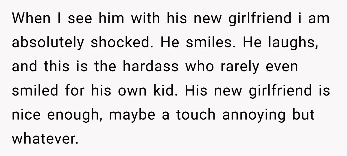 When I see him with his new girlfriend i am absolutely shocked. He smiles. He laughs, and this is the hardass who rarely even smiled for his own kid. His...