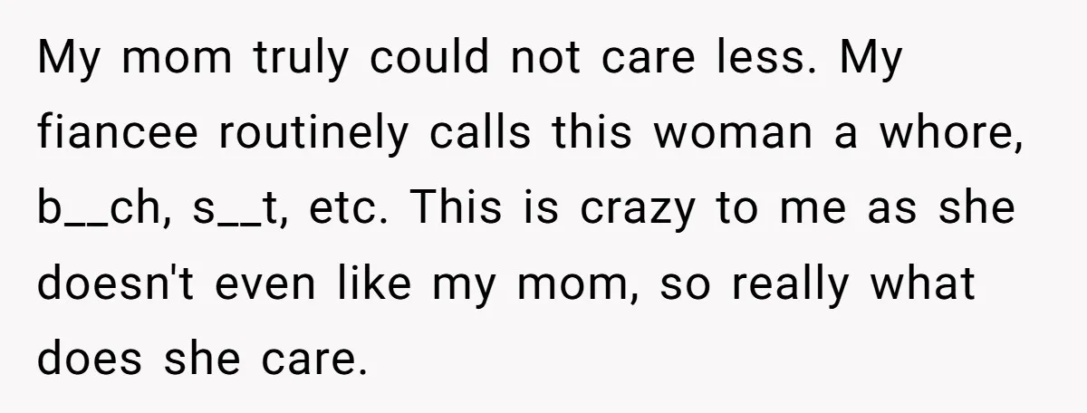 My mom truly could not care less. My fiancee routinely calls this woman a whore, b__ch, s__t, etc. This is crazy to me as she doesn't even like my mom,...