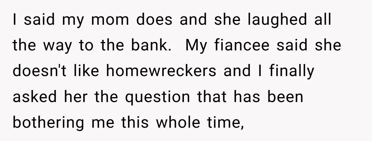 I said my mom does and she laughed all the way to the bank. My fiancee said she doesn't like homewreckers and I finally asked her the question that has...