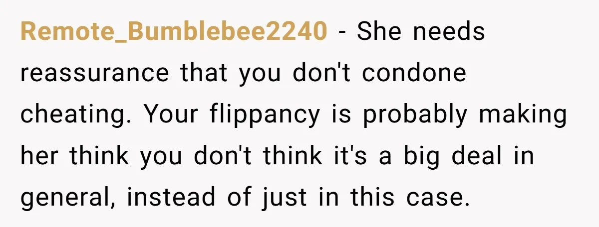 Remote_Bumblebee2240 − She needs reassurance that you don't condone cheating. Your flippancy is probably making her think you don't think it's a big deal in general, instead of just in...