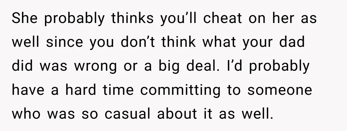 She probably thinks you’ll cheat on her as well since you don’t think what your dad did was wrong or a big deal. I’d probably have a hard time committing...