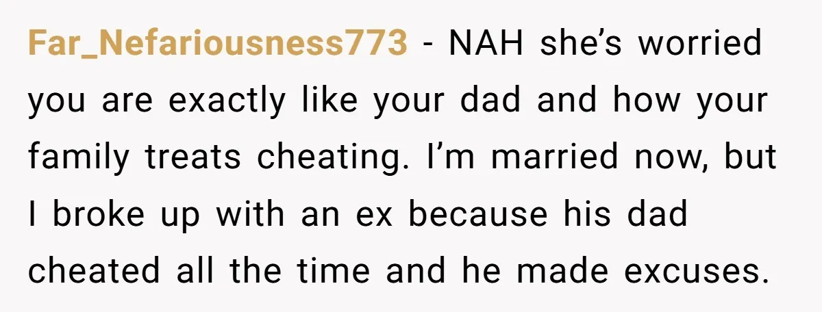 Far_Nefariousness773 − NAH she’s worried you are exactly like your dad and how your family treats cheating. I’m married now, but I broke up with an ex because his dad...