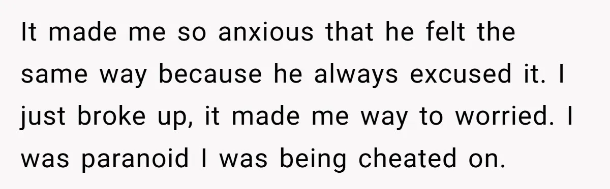 It made me so anxious that he felt the same way because he always excused it. I just broke up, it made me way to worried. I was paranoid I...
