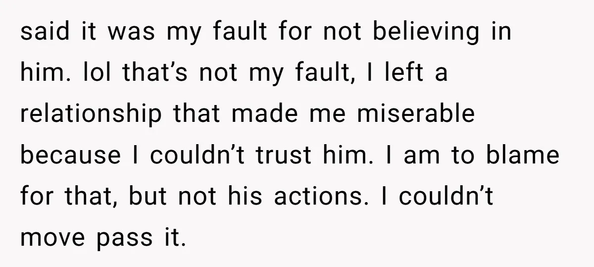 said it was my fault for not believing in him. lol that’s not my fault, I left a relationship that made me miserable because I couldn’t trust him. I am...