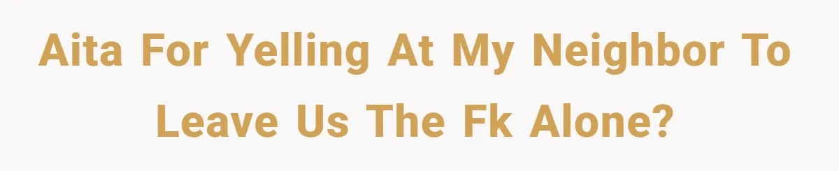 AITA for yelling at my neighbor to leave us the fk alone?