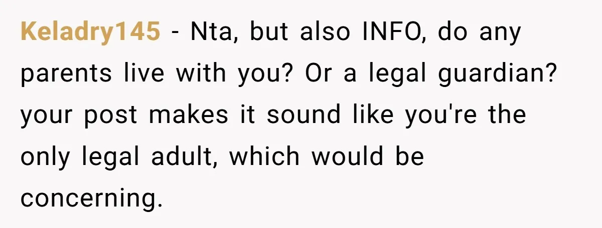 Keladry145 − Nta, but also INFO, do any parents live with you? Or a legal guardian? your post makes it sound like you're the only legal adult, which would be...