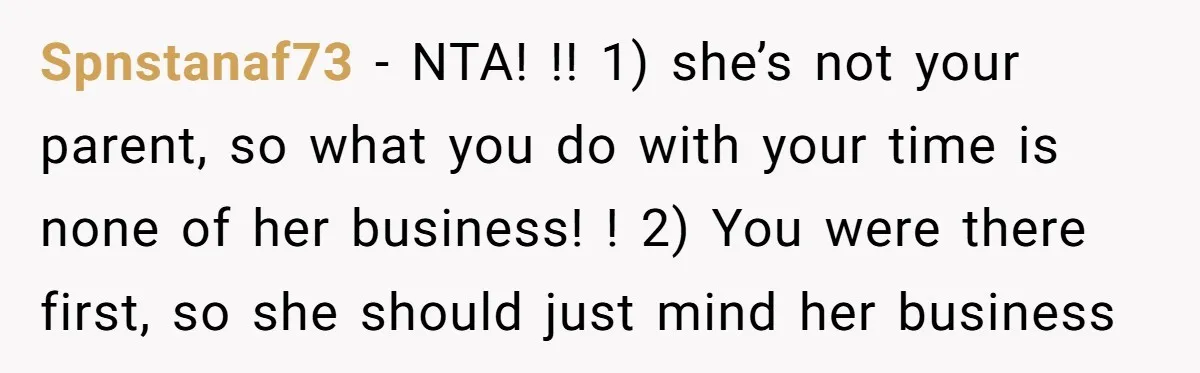 Spnstanaf73 − NTA! !! 1) she’s not your parent, so what you do with your time is none of her business! ! 2) You were there first, so she should...