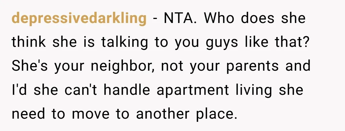 depressivedarkling − NTA. Who does she think she is talking to you guys like that? She's your neighbor, not your parents and I'd she can't handle apartment living she need...