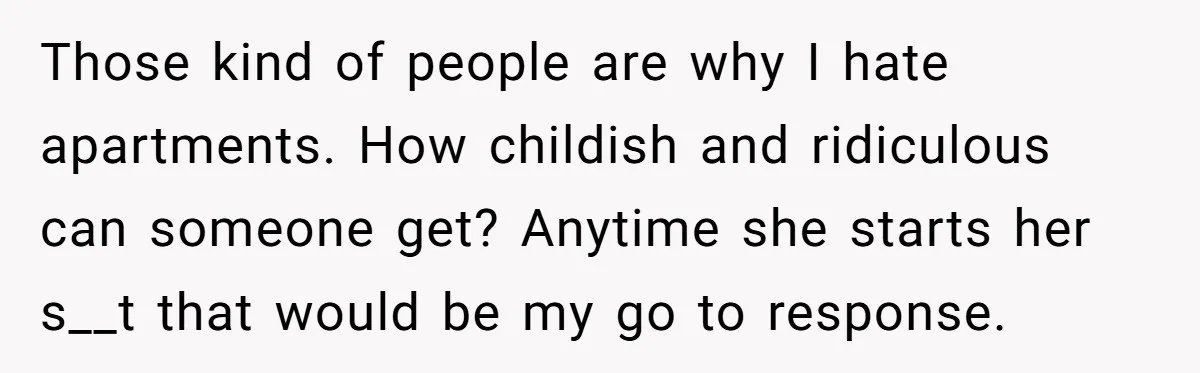 Those kind of people are why I hate apartments. How childish and ridiculous can someone get? Anytime she starts her s__t that would be my go to response.