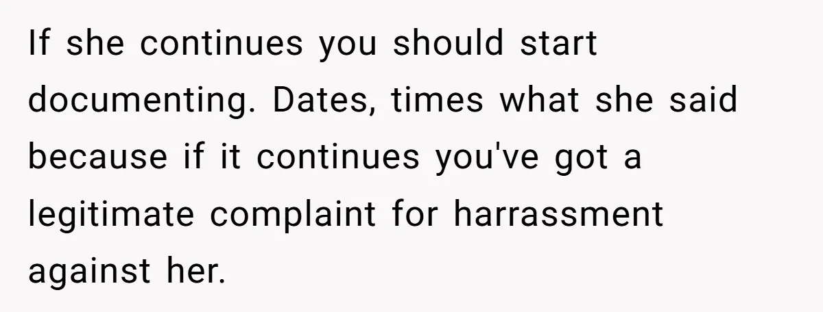 If she continues you should start documenting. Dates, times what she said because if it continues you've got a legitimate complaint for harrassment against her.