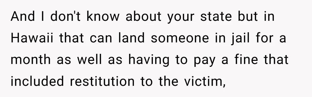 And I don't know about your state but in Hawaii that can land someone in jail for a month as well as having to pay a fine that included restitution...