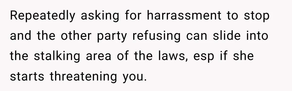 Repeatedly asking for harrassment to stop and the other party refusing can slide into the stalking area of the laws, esp if she starts threatening you.