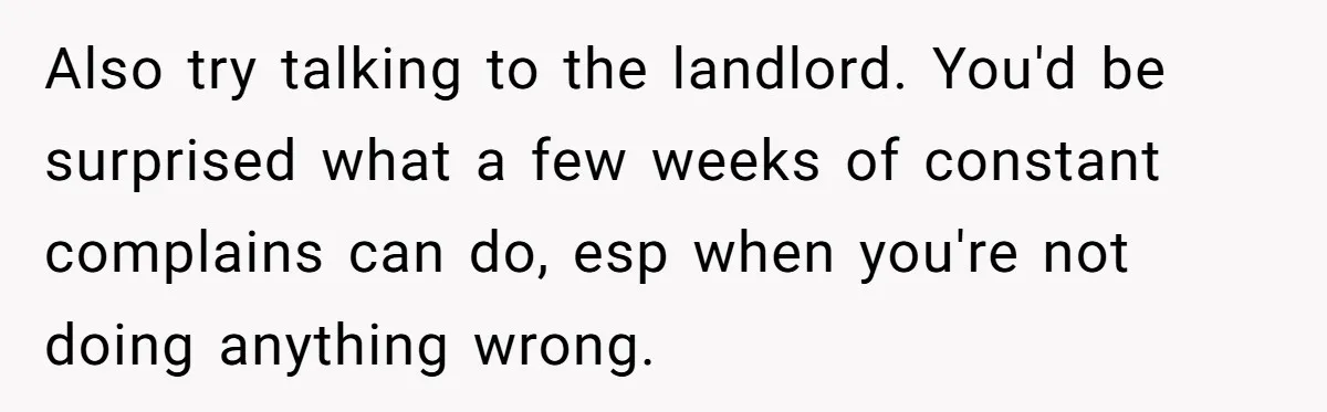 Also try talking to the landlord. You'd be surprised what a few weeks of constant complains can do, esp when you're not doing anything wrong.