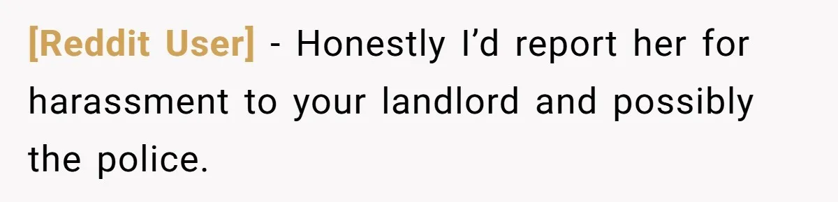 [Reddit User] − Honestly I’d report her for harassment to your landlord and possibly the police.